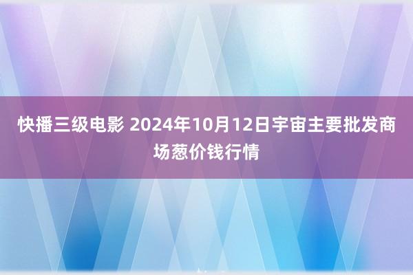 快播三级电影 2024年10月12日宇宙主要批发商场葱价钱行情