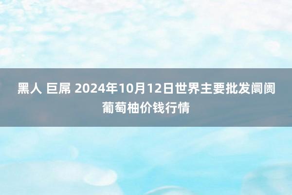 黑人 巨屌 2024年10月12日世界主要批发阛阓葡萄柚价钱行情