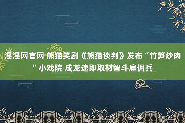 淫淫网官网 熊猫笑剧《熊猫谈判》发布“竹笋炒肉”小戏院 成龙速即取材智斗雇佣兵