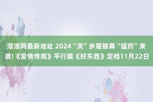 淫淫网最新地址 2024“灵”步履银幕“猛药”来袭!《爱情传闻》平行篇《好东西》定档11月22日