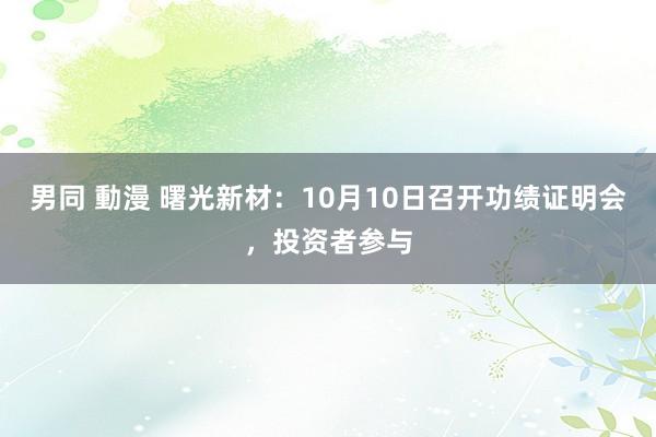 男同 動漫 曙光新材：10月10日召开功绩证明会，投资者参与