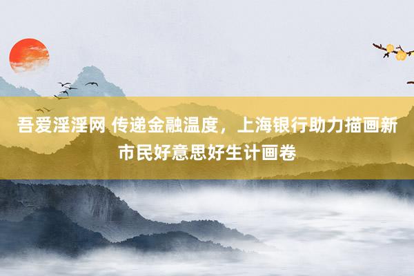 吾爱淫淫网 传递金融温度，上海银行助力描画新市民好意思好生计画卷