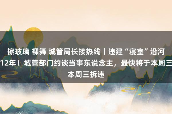 擦玻璃 裸舞 城管局长接热线丨违建“寝室”沿河占绿12年！城管部门约谈当事东说念主，最快将于本周三拆违