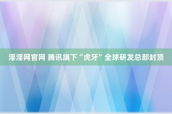 淫淫网官网 腾讯旗下“虎牙”全球研发总部封顶