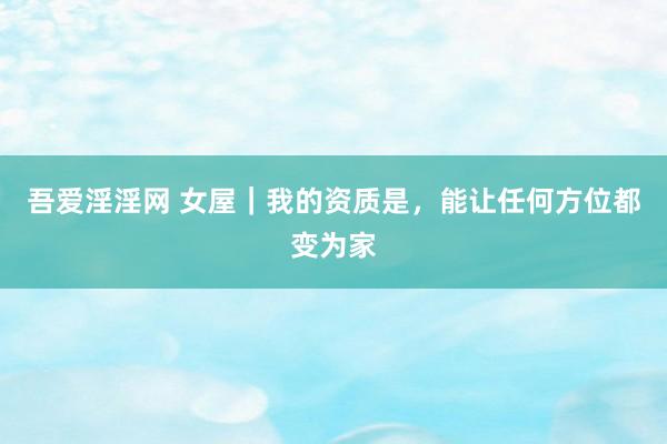 吾爱淫淫网 女屋｜我的资质是，能让任何方位都变为家