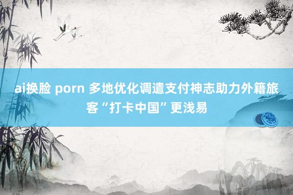 ai换脸 porn 多地优化调遣支付神志助力外籍旅客“打卡中国”更浅易