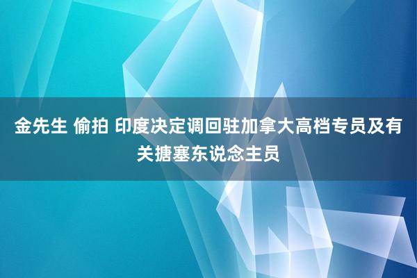 金先生 偷拍 印度决定调回驻加拿大高档专员及有关搪塞东说念主员