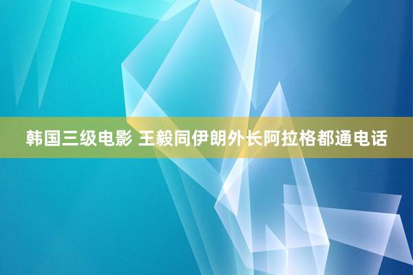 韩国三级电影 王毅同伊朗外长阿拉格都通电话