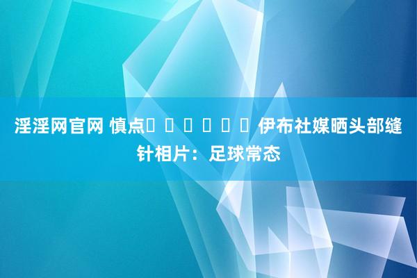 淫淫网官网 慎点⚠️⚠️⚠️伊布社媒晒头部缝针相片：足球常态