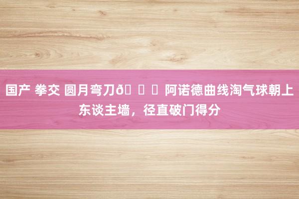 国产 拳交 圆月弯刀🌙阿诺德曲线淘气球朝上东谈主墙，径直破门得分