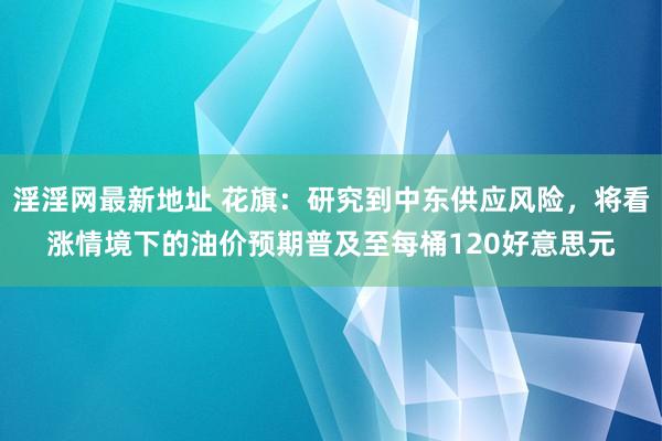 淫淫网最新地址 花旗：研究到中东供应风险，将看涨情境下的油价预期普及至每桶120好意思元