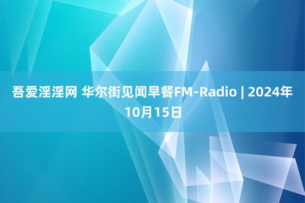 吾爱淫淫网 华尔街见闻早餐FM-Radio | 2024年10月15日