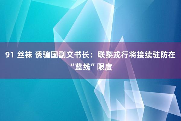 91 丝袜 诱骗国副文书长：联黎戎行将接续驻防在“蓝线”限度