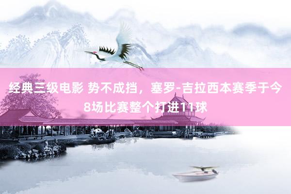 经典三级电影 势不成挡，塞罗-吉拉西本赛季于今8场比赛整个打进11球