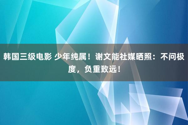 韩国三级电影 少年纯属！谢文能社媒晒照：不问极度，负重致远！