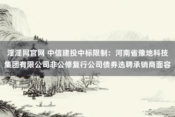 淫淫网官网 中信建投中标限制：河南省豫地科技集团有限公司非公修复行公司债券选聘承销商面容