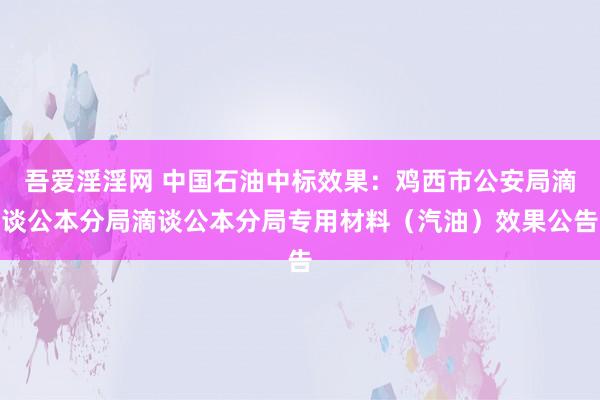 吾爱淫淫网 中国石油中标效果：鸡西市公安局滴谈公本分局滴谈公本分局专用材料（汽油）效果公告