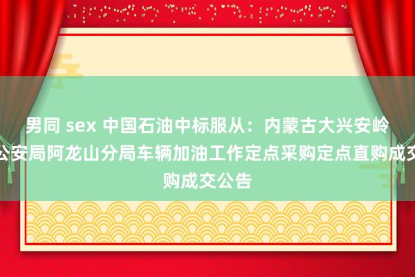 男同 sex 中国石油中标服从：内蒙古大兴安岭丛林公安局阿龙山分局车辆加油工作定点采购定点直购成交公告