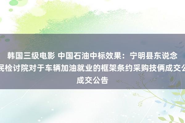 韩国三级电影 中国石油中标效果：宁明县东说念主民检讨院对于车辆加油就业的框架条约采购技俩成交公告