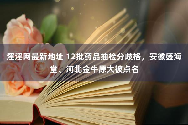 淫淫网最新地址 12批药品抽检分歧格，安徽盛海堂、河北金牛原大被点名