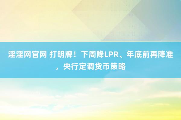 淫淫网官网 打明牌！下周降LPR、年底前再降准，央行定调货币策略