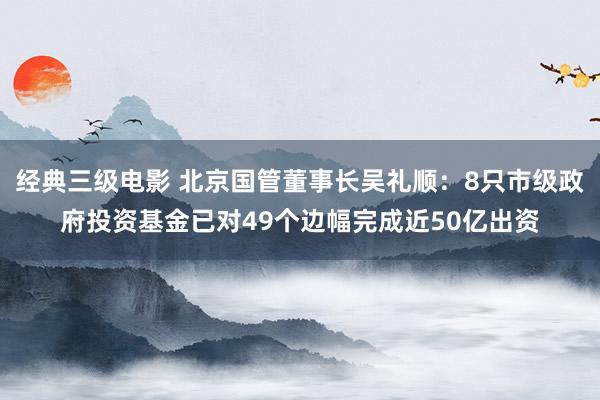 经典三级电影 北京国管董事长吴礼顺：8只市级政府投资基金已对49个边幅完成近50亿出资