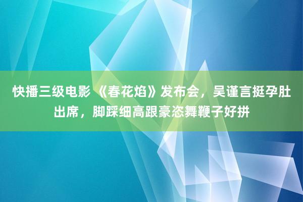 快播三级电影 《春花焰》发布会，吴谨言挺孕肚出席，脚踩细高跟豪恣舞鞭子好拼