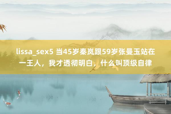 lissa_sex5 当45岁秦岚跟59岁张曼玉站在一王人，我才透彻明白，什么叫顶级自律