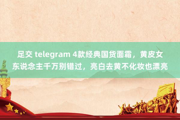 足交 telegram 4款经典国货面霜，黄皮女东说念主千万别错过，亮白去黄不化妆也漂亮