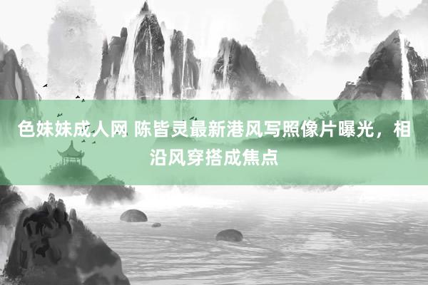 色妹妹成人网 陈皆灵最新港风写照像片曝光，相沿风穿搭成焦点