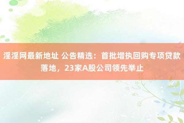 淫淫网最新地址 公告精选：首批增执回购专项贷款落地，23家A股公司领先举止