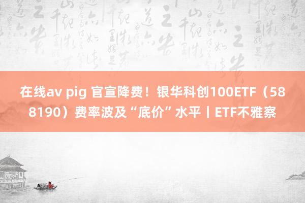 在线av pig 官宣降费！银华科创100ETF（588190）费率波及“底价”水平丨ETF不雅察