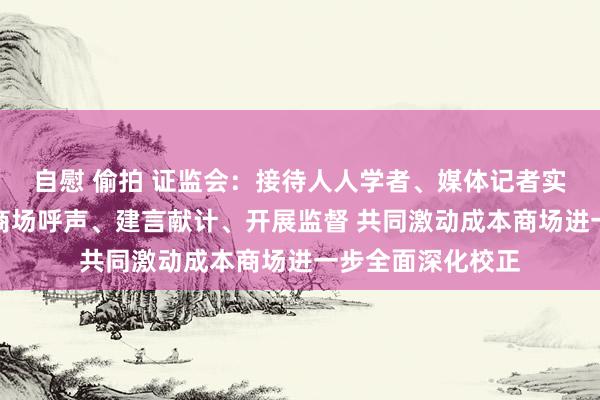 自慰 偷拍 证监会：接待人人学者、媒体记者实时向证监会反馈商场呼声、建言献计、开展监督 共同激动成本商场进一步全面深化校正