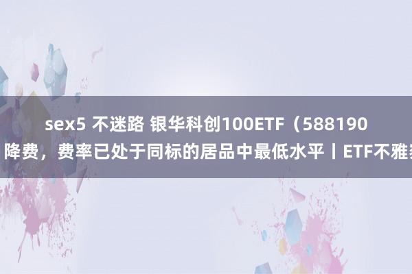 sex5 不迷路 银华科创100ETF（588190）降费，费率已处于同标的居品中最低水平丨ETF不雅察