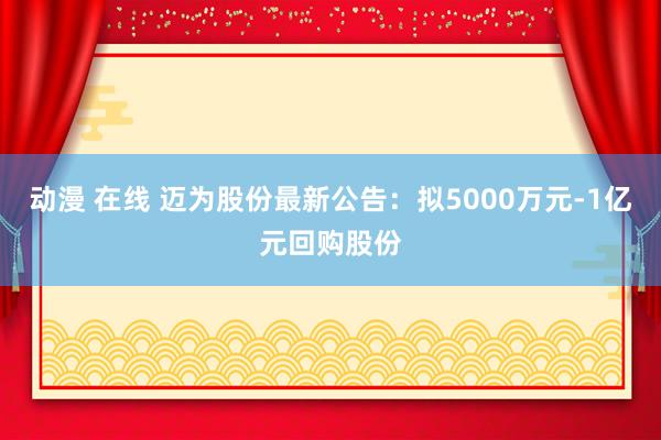 动漫 在线 迈为股份最新公告：拟5000万元-1亿元回购股份