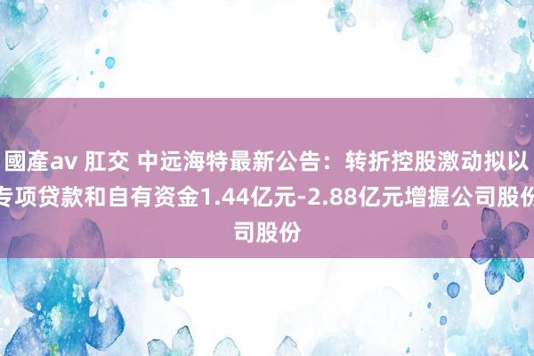 國產av 肛交 中远海特最新公告：转折控股激动拟以专项贷款和自有资金1.44亿元-2.88亿元增握公司股份