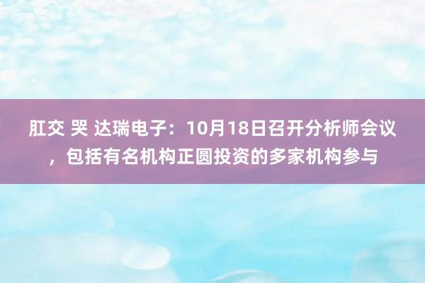 肛交 哭 达瑞电子：10月18日召开分析师会议，包括有名机构正圆投资的多家机构参与