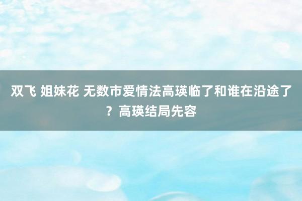 双飞 姐妹花 无数市爱情法高瑛临了和谁在沿途了？高瑛结局先容