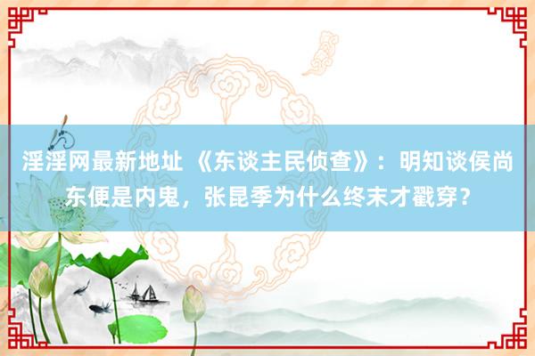 淫淫网最新地址 《东谈主民侦查》：明知谈侯尚东便是内鬼，张昆季为什么终末才戳穿？