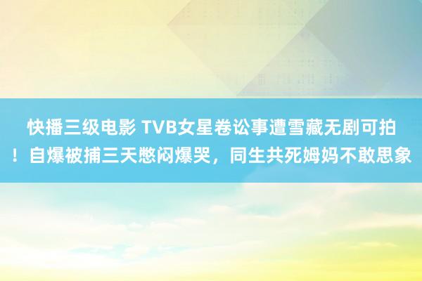 快播三级电影 TVB女星卷讼事遭雪藏无剧可拍！自爆被捕三天憋闷爆哭，同生共死姆妈不敢思象