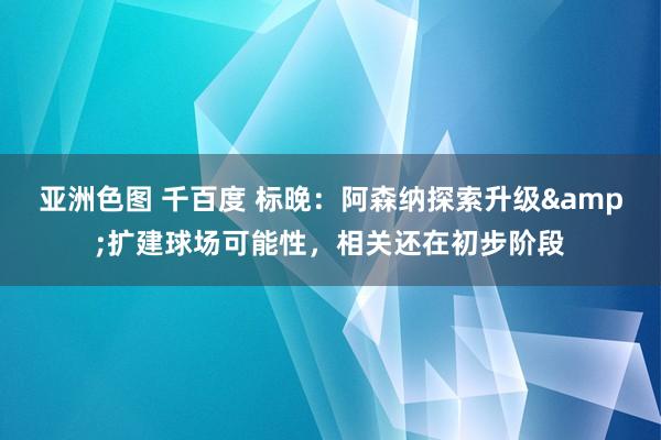 亚洲色图 千百度 标晚：阿森纳探索升级&扩建球场可能性，相关还在初步阶段