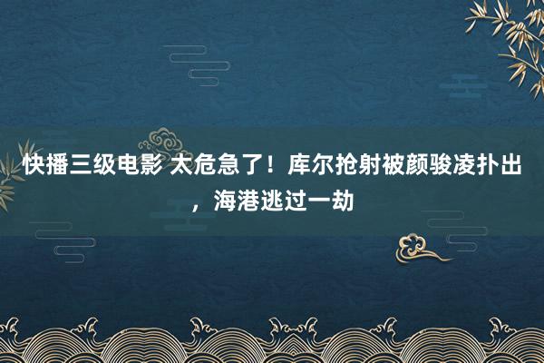 快播三级电影 太危急了！库尔抢射被颜骏凌扑出，海港逃过一劫