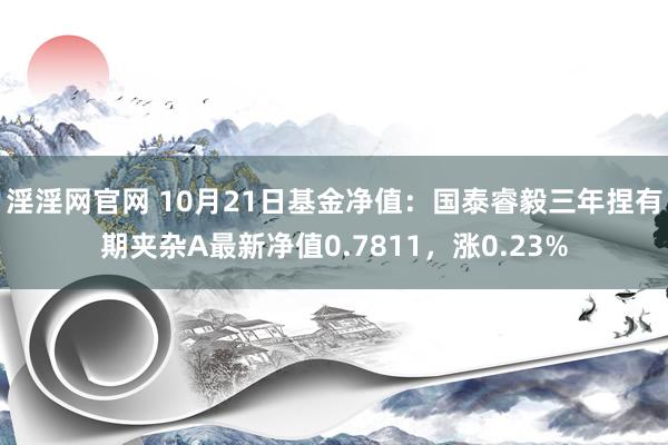 淫淫网官网 10月21日基金净值：国泰睿毅三年捏有期夹杂A最新净值0.7811，涨0.23%