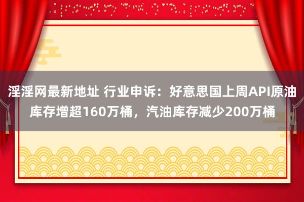 淫淫网最新地址 行业申诉：好意思国上周API原油库存增超160万桶，汽油库存减少200万桶