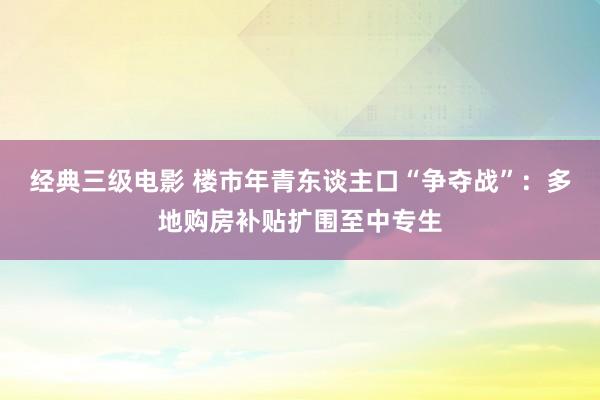 经典三级电影 楼市年青东谈主口“争夺战”：多地购房补贴扩围至中专生