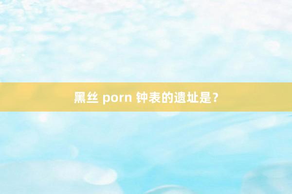 黑丝 porn 钟表的遗址是？