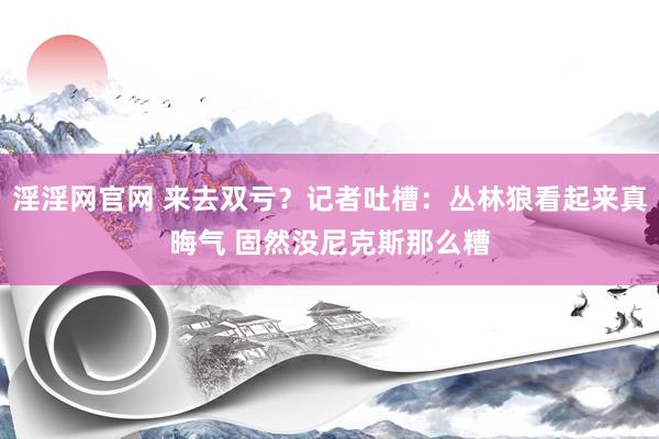 淫淫网官网 来去双亏？记者吐槽：丛林狼看起来真晦气 固然没尼克斯那么糟