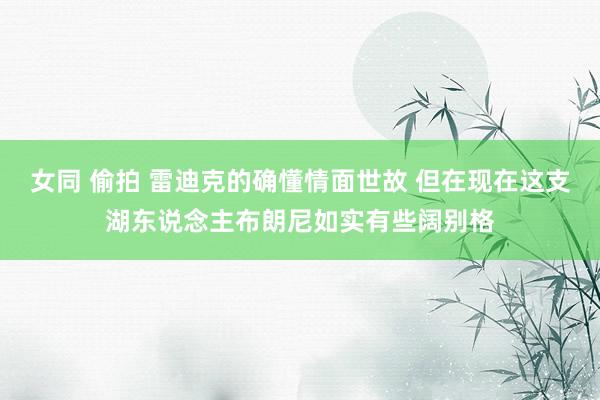 女同 偷拍 雷迪克的确懂情面世故 但在现在这支湖东说念主布朗尼如实有些阔别格