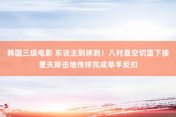 韩国三级电影 东谈主到球到！八村塁空切篮下接里夫斯击地传球完成单手反扣