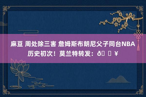 麻豆 周处除三害 詹姆斯布朗尼父子同台NBA历史初次！莫兰特转发：🔥